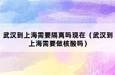 武汉到上海需要隔离吗现在（武汉到上海需要做核酸吗）