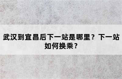 武汉到宜昌后下一站是哪里？下一站如何换乘？