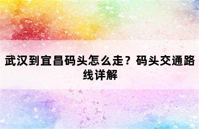 武汉到宜昌码头怎么走？码头交通路线详解