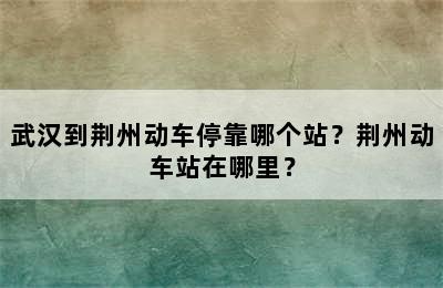 武汉到荆州动车停靠哪个站？荆州动车站在哪里？
