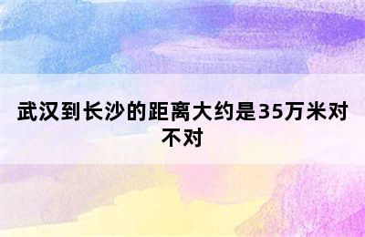 武汉到长沙的距离大约是35万米对不对