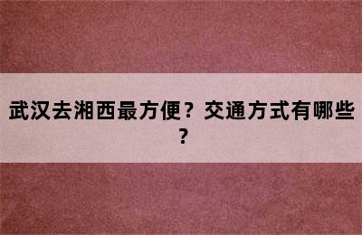 武汉去湘西最方便？交通方式有哪些？