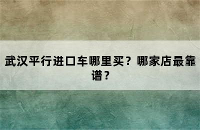 武汉平行进口车哪里买？哪家店最靠谱？