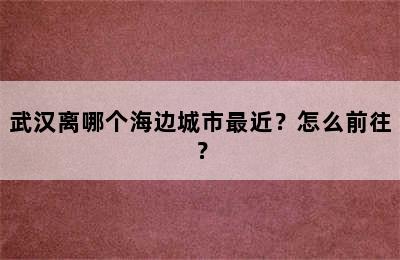 武汉离哪个海边城市最近？怎么前往？