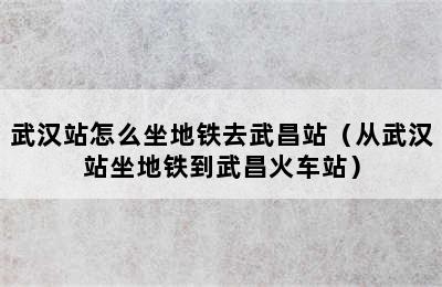 武汉站怎么坐地铁去武昌站（从武汉站坐地铁到武昌火车站）