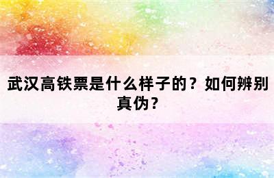 武汉高铁票是什么样子的？如何辨别真伪？