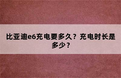 比亚迪e6充电要多久？充电时长是多少？