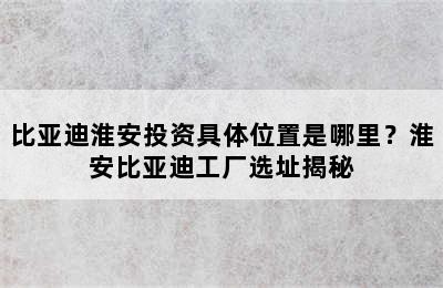 比亚迪淮安投资具体位置是哪里？淮安比亚迪工厂选址揭秘