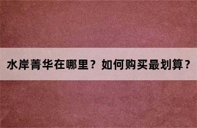 水岸菁华在哪里？如何购买最划算？