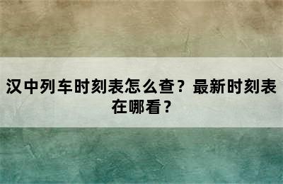 汉中列车时刻表怎么查？最新时刻表在哪看？