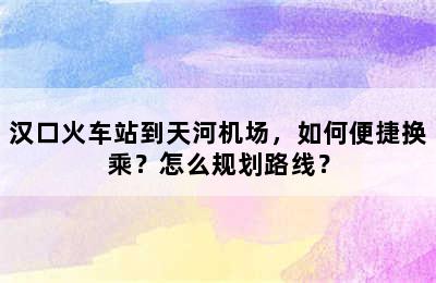 汉口火车站到天河机场，如何便捷换乘？怎么规划路线？