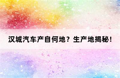 汉城汽车产自何地？生产地揭秘！