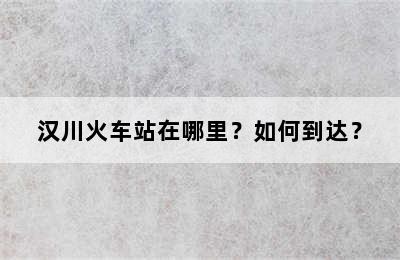 汉川火车站在哪里？如何到达？