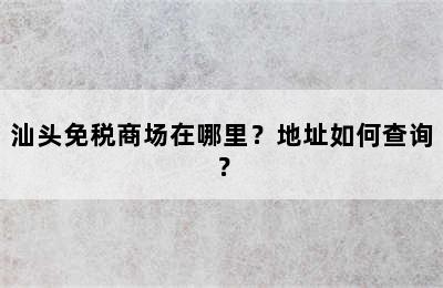 汕头免税商场在哪里？地址如何查询？