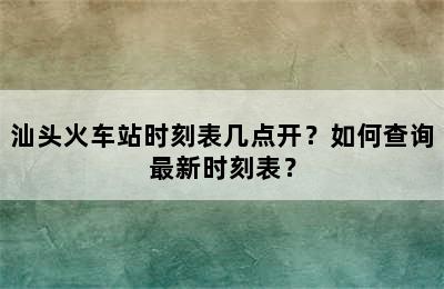 汕头火车站时刻表几点开？如何查询最新时刻表？