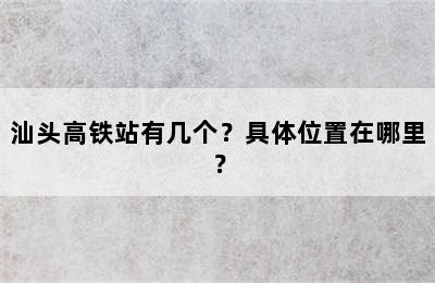 汕头高铁站有几个？具体位置在哪里？