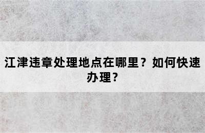 江津违章处理地点在哪里？如何快速办理？