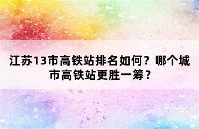 江苏13市高铁站排名如何？哪个城市高铁站更胜一筹？