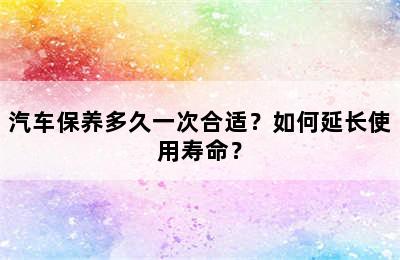 汽车保养多久一次合适？如何延长使用寿命？