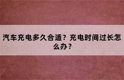 汽车充电多久合适？充电时间过长怎么办？