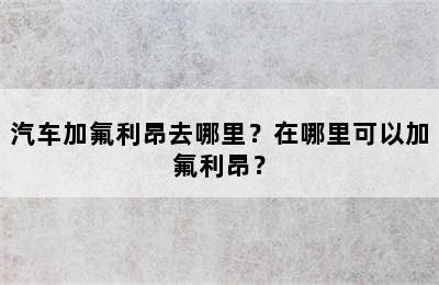 汽车加氟利昂去哪里？在哪里可以加氟利昂？