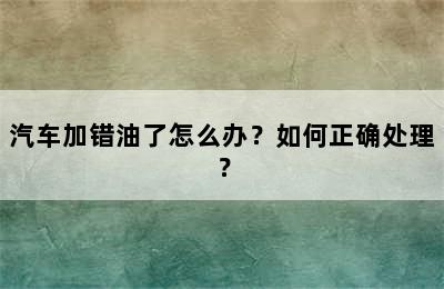 汽车加错油了怎么办？如何正确处理？