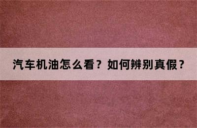 汽车机油怎么看？如何辨别真假？