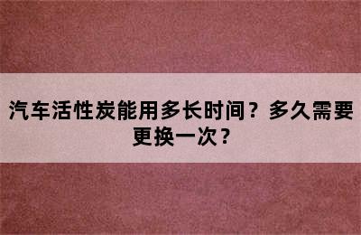 汽车活性炭能用多长时间？多久需要更换一次？