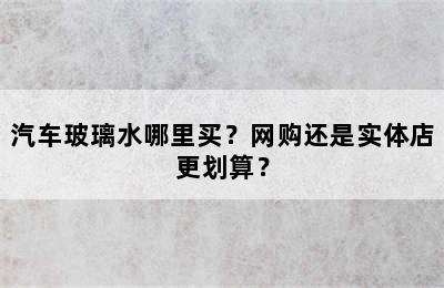 汽车玻璃水哪里买？网购还是实体店更划算？