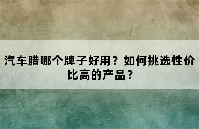 汽车腊哪个牌子好用？如何挑选性价比高的产品？