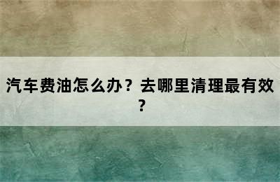 汽车费油怎么办？去哪里清理最有效？