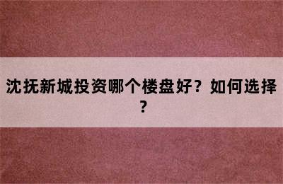 沈抚新城投资哪个楼盘好？如何选择？