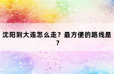 沈阳到大连怎么走？最方便的路线是？