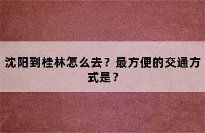 沈阳到桂林怎么去？最方便的交通方式是？