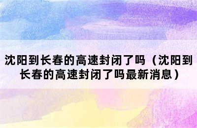 沈阳到长春的高速封闭了吗（沈阳到长春的高速封闭了吗最新消息）