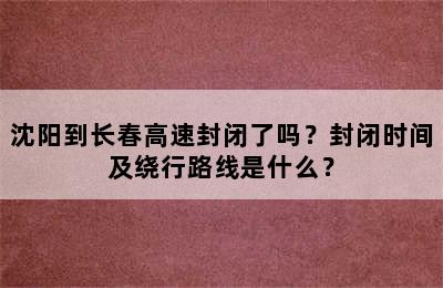 沈阳到长春高速封闭了吗？封闭时间及绕行路线是什么？