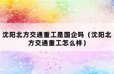 沈阳北方交通重工是国企吗（沈阳北方交通重工怎么样）