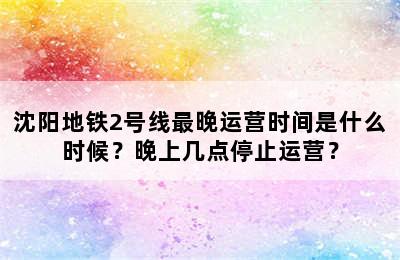 沈阳地铁2号线最晚运营时间是什么时候？晚上几点停止运营？