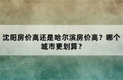 沈阳房价高还是哈尔滨房价高？哪个城市更划算？