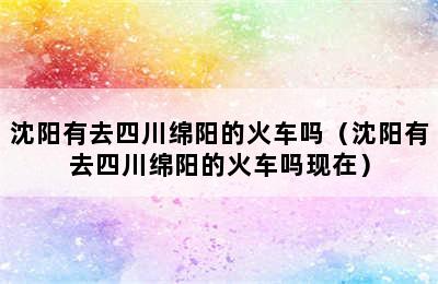 沈阳有去四川绵阳的火车吗（沈阳有去四川绵阳的火车吗现在）