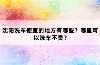 沈阳洗车便宜的地方有哪些？哪里可以洗车不贵？