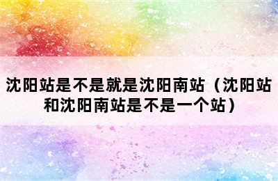 沈阳站是不是就是沈阳南站（沈阳站和沈阳南站是不是一个站）