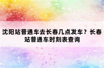 沈阳站普通车去长春几点发车？长春站普通车时刻表查询