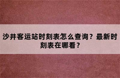 沙井客运站时刻表怎么查询？最新时刻表在哪看？