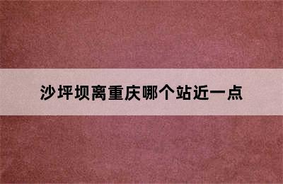 沙坪坝离重庆哪个站近一点