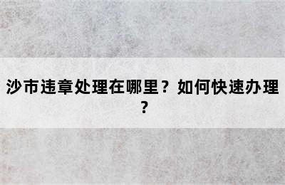 沙市违章处理在哪里？如何快速办理？