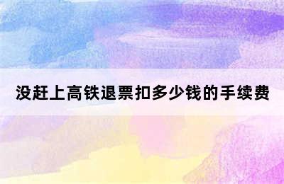 没赶上高铁退票扣多少钱的手续费