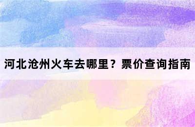 河北沧州火车去哪里？票价查询指南