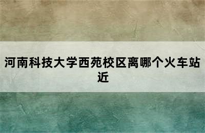 河南科技大学西苑校区离哪个火车站近