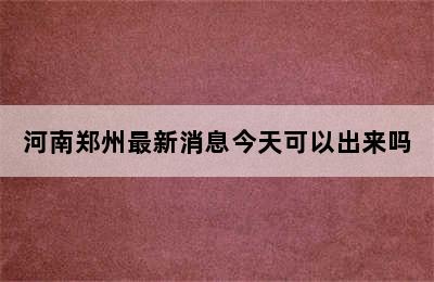 河南郑州最新消息今天可以出来吗